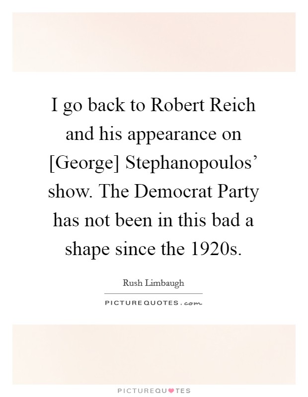I go back to Robert Reich and his appearance on [George] Stephanopoulos' show. The Democrat Party has not been in this bad a shape since the 1920s. Picture Quote #1