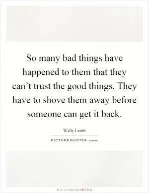 So many bad things have happened to them that they can’t trust the good things. They have to shove them away before someone can get it back Picture Quote #1