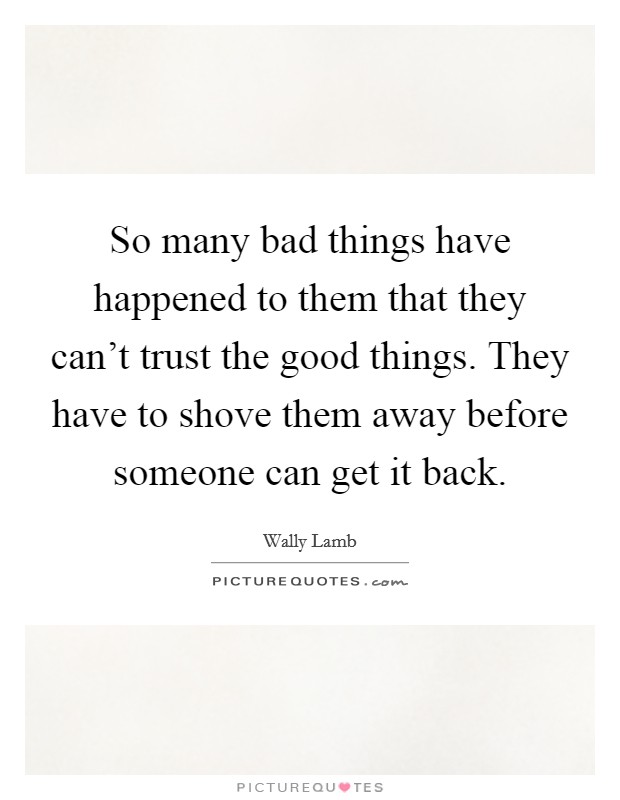 So many bad things have happened to them that they can't trust the good things. They have to shove them away before someone can get it back. Picture Quote #1