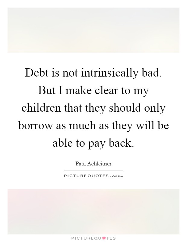 Debt is not intrinsically bad. But I make clear to my children that they should only borrow as much as they will be able to pay back. Picture Quote #1