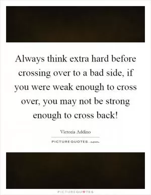 Always think extra hard before crossing over to a bad side, if you were weak enough to cross over, you may not be strong enough to cross back! Picture Quote #1