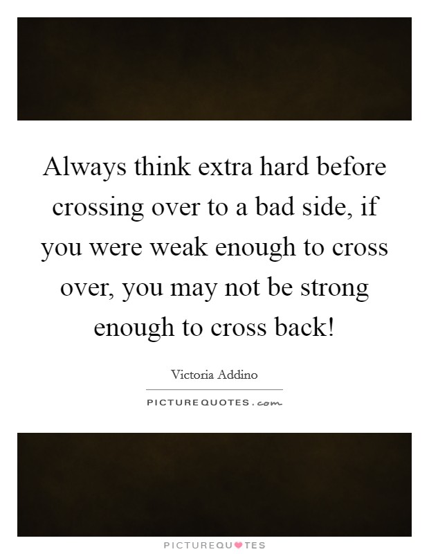 Always think extra hard before crossing over to a bad side, if you were weak enough to cross over, you may not be strong enough to cross back! Picture Quote #1