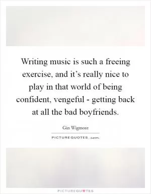 Writing music is such a freeing exercise, and it’s really nice to play in that world of being confident, vengeful - getting back at all the bad boyfriends Picture Quote #1