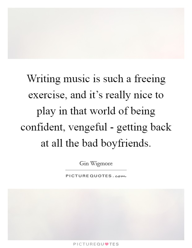 Writing music is such a freeing exercise, and it's really nice to play in that world of being confident, vengeful - getting back at all the bad boyfriends. Picture Quote #1