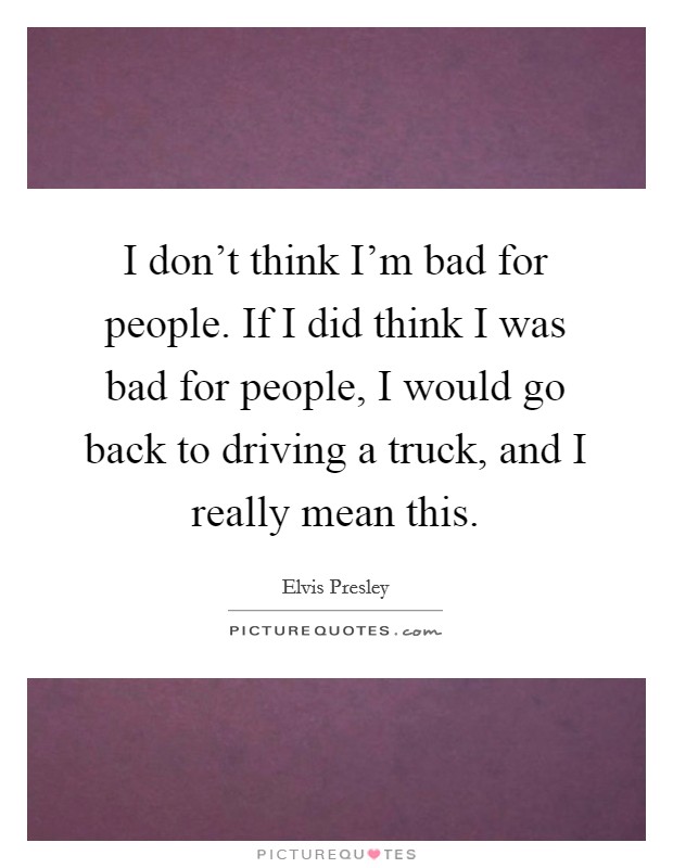 I don't think I'm bad for people. If I did think I was bad for people, I would go back to driving a truck, and I really mean this. Picture Quote #1