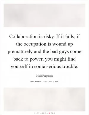 Collaboration is risky. If it fails, if the occupation is wound up prematurely and the bad guys come back to power, you might find yourself in some serious trouble Picture Quote #1