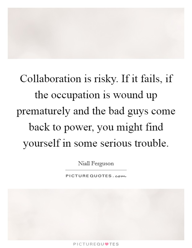 Collaboration is risky. If it fails, if the occupation is wound up prematurely and the bad guys come back to power, you might find yourself in some serious trouble. Picture Quote #1