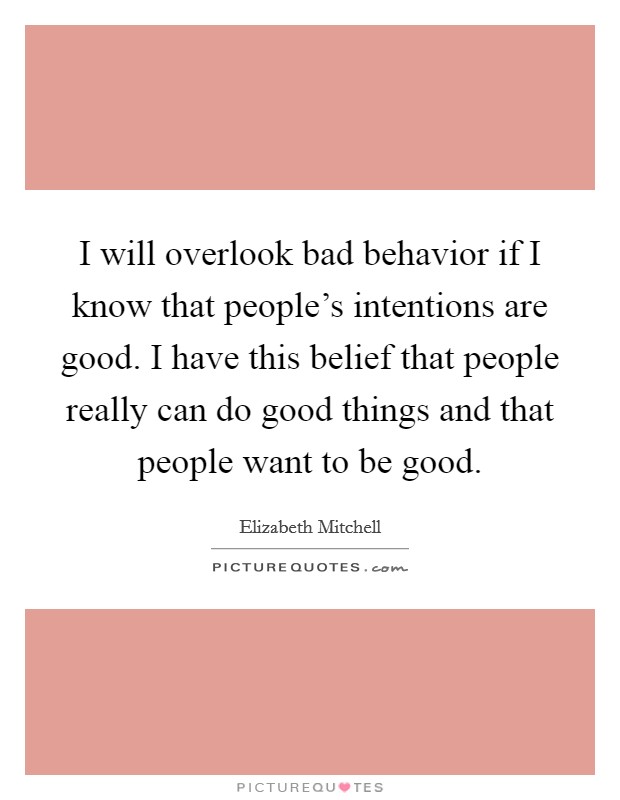 I will overlook bad behavior if I know that people's intentions are good. I have this belief that people really can do good things and that people want to be good. Picture Quote #1