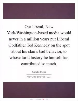 Our liberal, New York/Washington-based media would never in a million years put Liberal Godfather Ted Kennedy on the spot about his clan’s bad behavior, to whose lurid history he himself has contributed so much Picture Quote #1