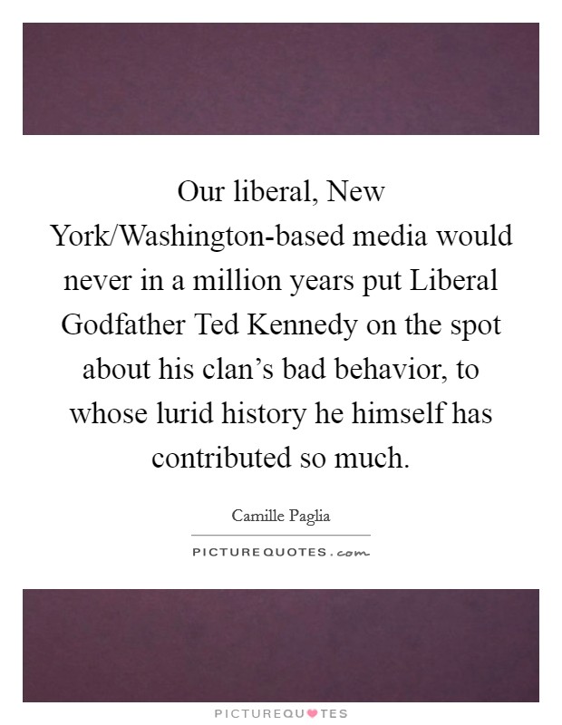 Our liberal, New York/Washington-based media would never in a million years put Liberal Godfather Ted Kennedy on the spot about his clan's bad behavior, to whose lurid history he himself has contributed so much. Picture Quote #1
