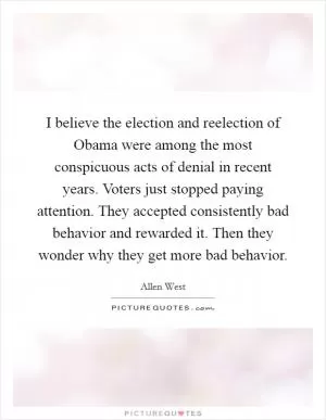 I believe the election and reelection of Obama were among the most conspicuous acts of denial in recent years. Voters just stopped paying attention. They accepted consistently bad behavior and rewarded it. Then they wonder why they get more bad behavior Picture Quote #1
