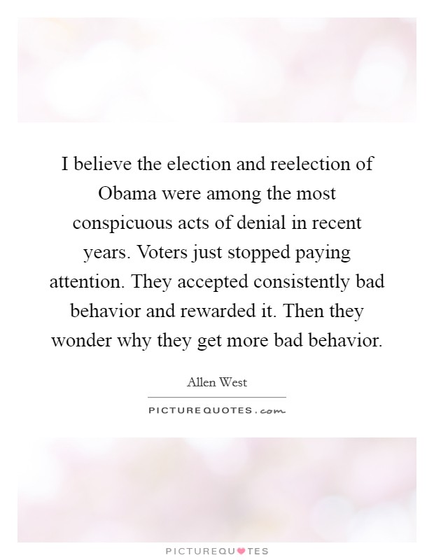 I believe the election and reelection of Obama were among the most conspicuous acts of denial in recent years. Voters just stopped paying attention. They accepted consistently bad behavior and rewarded it. Then they wonder why they get more bad behavior. Picture Quote #1