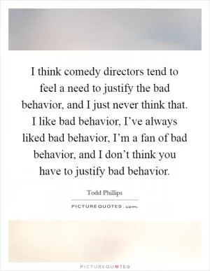 I think comedy directors tend to feel a need to justify the bad behavior, and I just never think that. I like bad behavior, I’ve always liked bad behavior, I’m a fan of bad behavior, and I don’t think you have to justify bad behavior Picture Quote #1