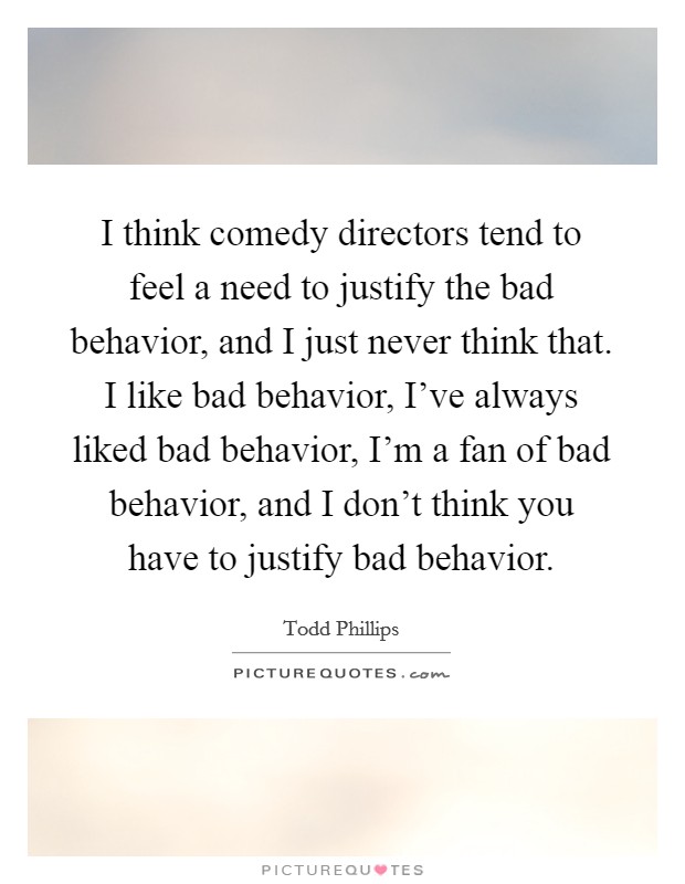 I think comedy directors tend to feel a need to justify the bad behavior, and I just never think that. I like bad behavior, I've always liked bad behavior, I'm a fan of bad behavior, and I don't think you have to justify bad behavior. Picture Quote #1