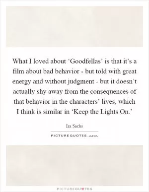 What I loved about ‘Goodfellas’ is that it’s a film about bad behavior - but told with great energy and without judgment - but it doesn’t actually shy away from the consequences of that behavior in the characters’ lives, which I think is similar in ‘Keep the Lights On.’ Picture Quote #1
