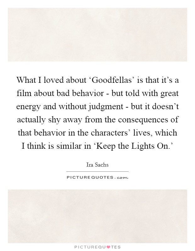 What I loved about ‘Goodfellas' is that it's a film about bad behavior - but told with great energy and without judgment - but it doesn't actually shy away from the consequences of that behavior in the characters' lives, which I think is similar in ‘Keep the Lights On.' Picture Quote #1