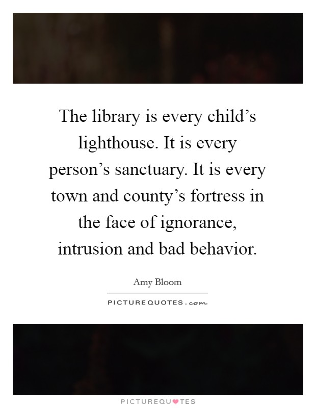The library is every child's lighthouse. It is every person's sanctuary. It is every town and county's fortress in the face of ignorance, intrusion and bad behavior. Picture Quote #1