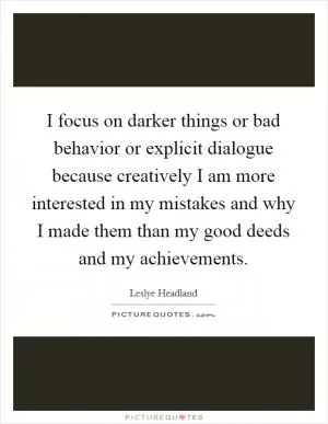 I focus on darker things or bad behavior or explicit dialogue because creatively I am more interested in my mistakes and why I made them than my good deeds and my achievements Picture Quote #1