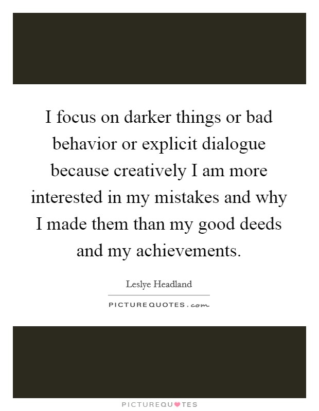 I focus on darker things or bad behavior or explicit dialogue because creatively I am more interested in my mistakes and why I made them than my good deeds and my achievements. Picture Quote #1