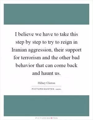 I believe we have to take this step by step to try to reign in Iranian aggression, their support for terrorism and the other bad behavior that can come back and haunt us Picture Quote #1