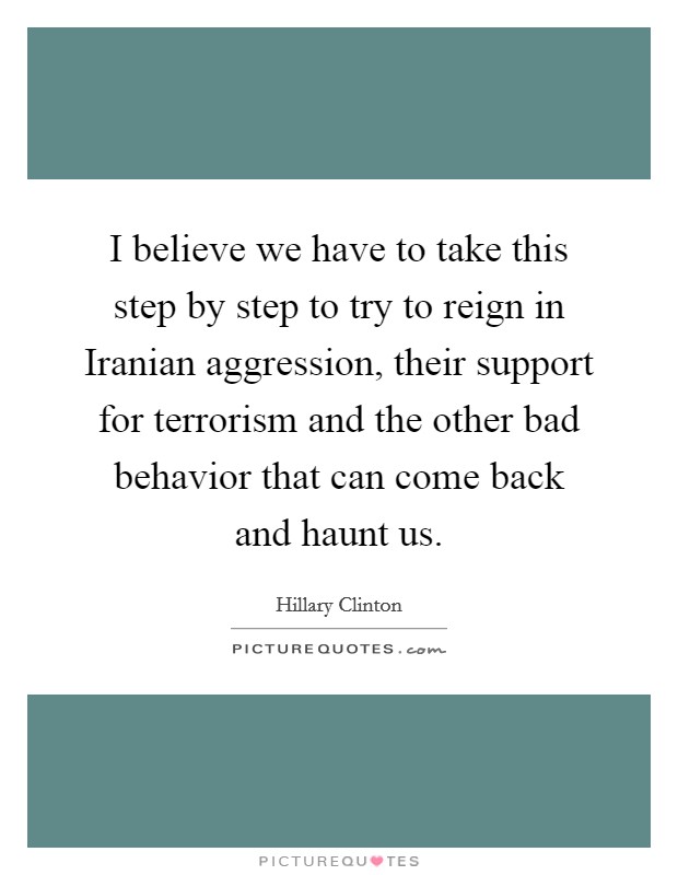 I believe we have to take this step by step to try to reign in Iranian aggression, their support for terrorism and the other bad behavior that can come back and haunt us. Picture Quote #1