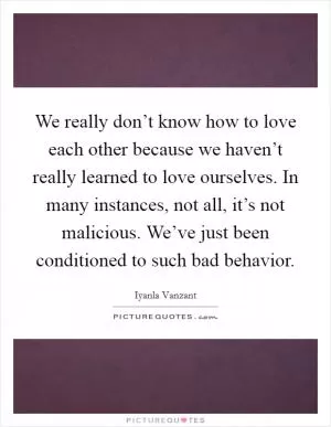 We really don’t know how to love each other because we haven’t really learned to love ourselves. In many instances, not all, it’s not malicious. We’ve just been conditioned to such bad behavior Picture Quote #1