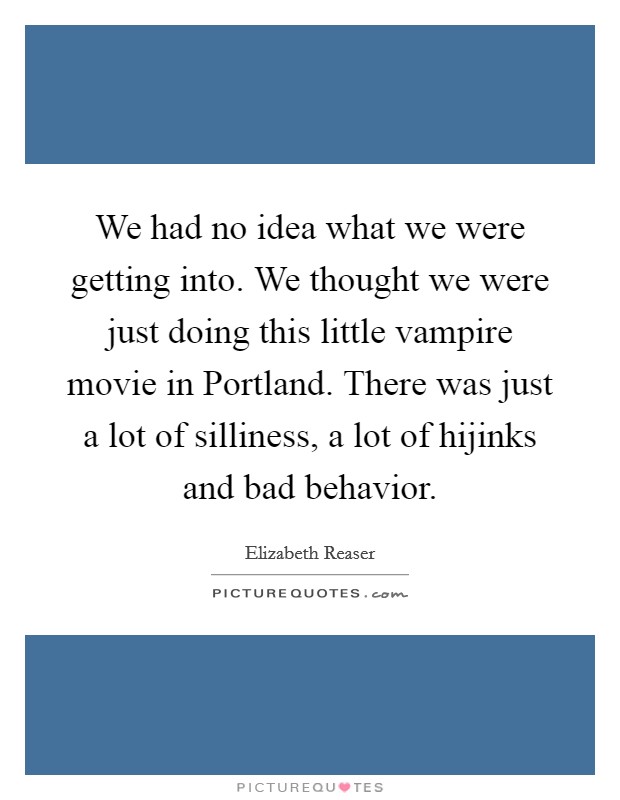 We had no idea what we were getting into. We thought we were just doing this little vampire movie in Portland. There was just a lot of silliness, a lot of hijinks and bad behavior. Picture Quote #1