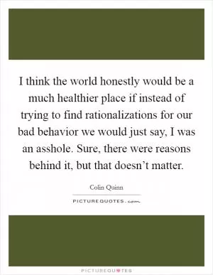 I think the world honestly would be a much healthier place if instead of trying to find rationalizations for our bad behavior we would just say, I was an asshole. Sure, there were reasons behind it, but that doesn’t matter Picture Quote #1