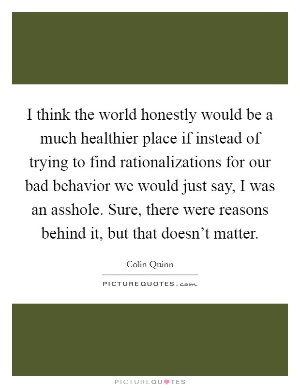 I think the world honestly would be a much healthier place if instead of trying to find rationalizations for our bad behavior we would just say, I was an asshole. Sure, there were reasons behind it, but that doesn't matter. Picture Quote #1