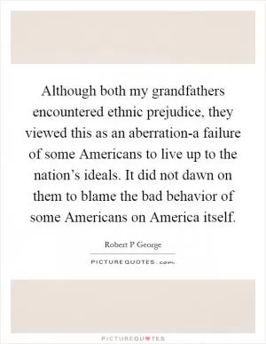 Although both my grandfathers encountered ethnic prejudice, they viewed this as an aberration-a failure of some Americans to live up to the nation’s ideals. It did not dawn on them to blame the bad behavior of some Americans on America itself Picture Quote #1