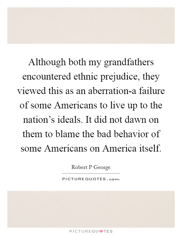Although both my grandfathers encountered ethnic prejudice, they viewed this as an aberration-a failure of some Americans to live up to the nation's ideals. It did not dawn on them to blame the bad behavior of some Americans on America itself. Picture Quote #1