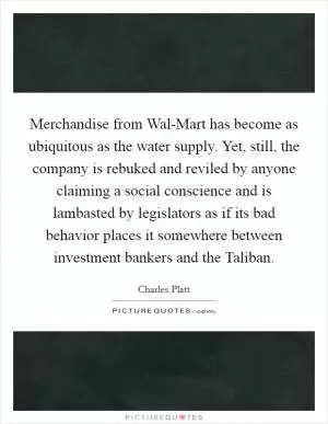 Merchandise from Wal-Mart has become as ubiquitous as the water supply. Yet, still, the company is rebuked and reviled by anyone claiming a social conscience and is lambasted by legislators as if its bad behavior places it somewhere between investment bankers and the Taliban Picture Quote #1