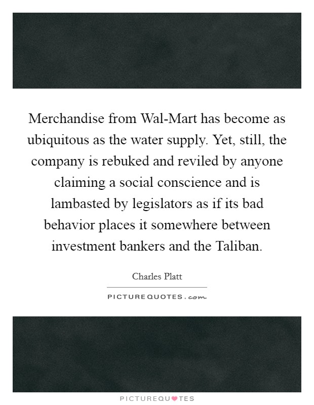Merchandise from Wal-Mart has become as ubiquitous as the water supply. Yet, still, the company is rebuked and reviled by anyone claiming a social conscience and is lambasted by legislators as if its bad behavior places it somewhere between investment bankers and the Taliban. Picture Quote #1