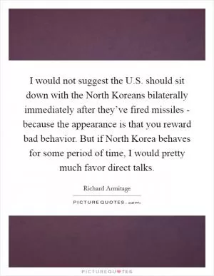 I would not suggest the U.S. should sit down with the North Koreans bilaterally immediately after they’ve fired missiles - because the appearance is that you reward bad behavior. But if North Korea behaves for some period of time, I would pretty much favor direct talks Picture Quote #1