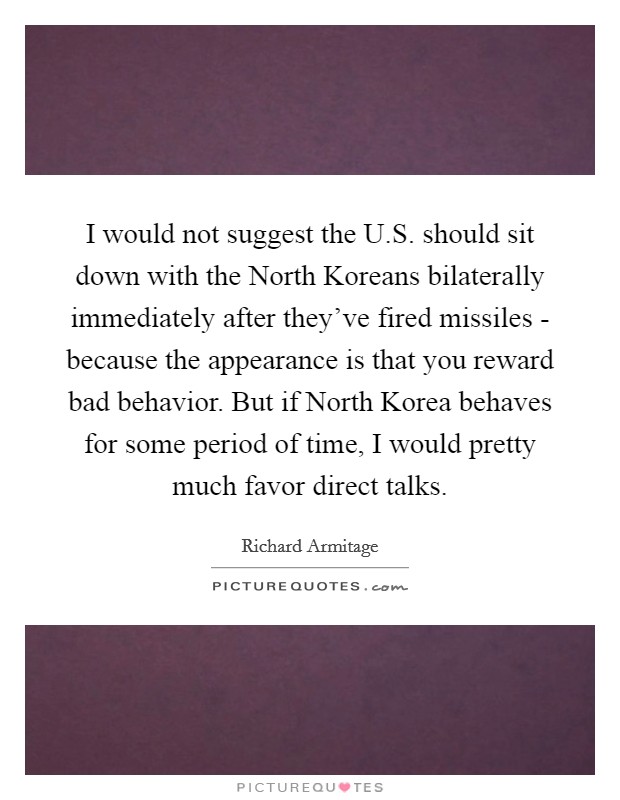 I would not suggest the U.S. should sit down with the North Koreans bilaterally immediately after they've fired missiles - because the appearance is that you reward bad behavior. But if North Korea behaves for some period of time, I would pretty much favor direct talks. Picture Quote #1