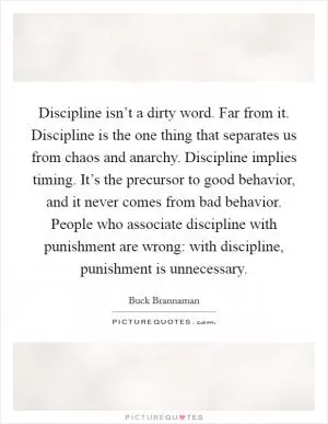 Discipline isn’t a dirty word. Far from it. Discipline is the one thing that separates us from chaos and anarchy. Discipline implies timing. It’s the precursor to good behavior, and it never comes from bad behavior. People who associate discipline with punishment are wrong: with discipline, punishment is unnecessary Picture Quote #1