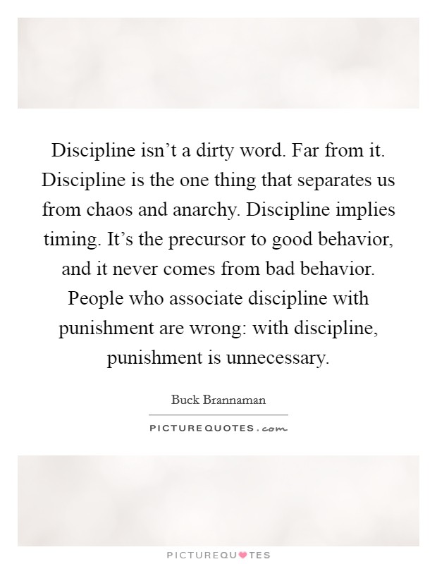 Discipline isn't a dirty word. Far from it. Discipline is the one thing that separates us from chaos and anarchy. Discipline implies timing. It's the precursor to good behavior, and it never comes from bad behavior. People who associate discipline with punishment are wrong: with discipline, punishment is unnecessary. Picture Quote #1