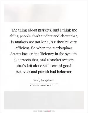 The thing about markets, and I think the thing people don’t understand about that, is markets are not kind, but they’re very efficient. So when the marketplace determines an inefficiency in the system, it corrects that, and a market system that’s left alone will reward good behavior and punish bad behavior Picture Quote #1