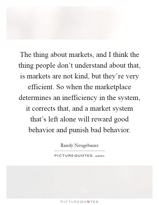 The thing about markets, and I think the thing people don't understand about that, is markets are not kind, but they're very efficient. So when the marketplace determines an inefficiency in the system, it corrects that, and a market system that's left alone will reward good behavior and punish bad behavior. Picture Quote #1