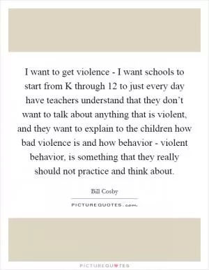 I want to get violence - I want schools to start from K through 12 to just every day have teachers understand that they don’t want to talk about anything that is violent, and they want to explain to the children how bad violence is and how behavior - violent behavior, is something that they really should not practice and think about Picture Quote #1