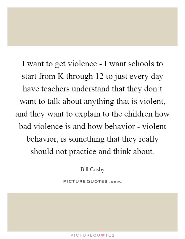 I want to get violence - I want schools to start from K through 12 to just every day have teachers understand that they don't want to talk about anything that is violent, and they want to explain to the children how bad violence is and how behavior - violent behavior, is something that they really should not practice and think about. Picture Quote #1