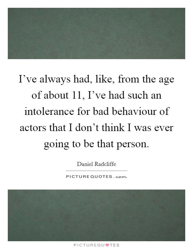 I've always had, like, from the age of about 11, I've had such an intolerance for bad behaviour of actors that I don't think I was ever going to be that person. Picture Quote #1