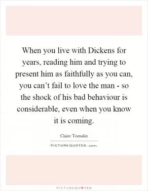 When you live with Dickens for years, reading him and trying to present him as faithfully as you can, you can’t fail to love the man - so the shock of his bad behaviour is considerable, even when you know it is coming Picture Quote #1