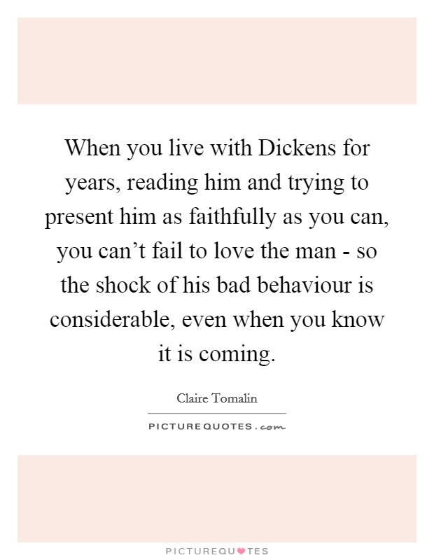 When you live with Dickens for years, reading him and trying to present him as faithfully as you can, you can't fail to love the man - so the shock of his bad behaviour is considerable, even when you know it is coming. Picture Quote #1