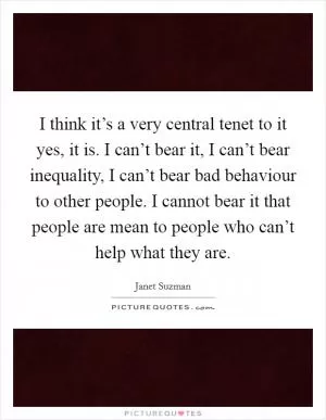 I think it’s a very central tenet to it yes, it is. I can’t bear it, I can’t bear inequality, I can’t bear bad behaviour to other people. I cannot bear it that people are mean to people who can’t help what they are Picture Quote #1