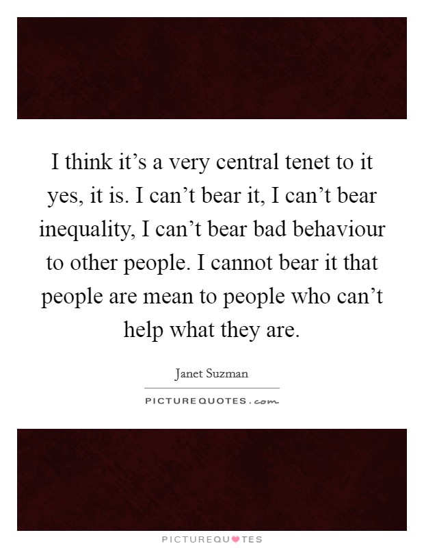 I think it's a very central tenet to it yes, it is. I can't bear it, I can't bear inequality, I can't bear bad behaviour to other people. I cannot bear it that people are mean to people who can't help what they are. Picture Quote #1