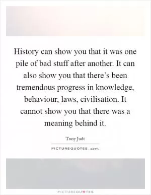History can show you that it was one pile of bad stuff after another. It can also show you that there’s been tremendous progress in knowledge, behaviour, laws, civilisation. It cannot show you that there was a meaning behind it Picture Quote #1