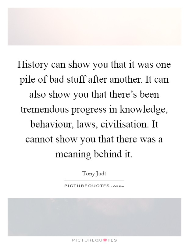 History can show you that it was one pile of bad stuff after another. It can also show you that there's been tremendous progress in knowledge, behaviour, laws, civilisation. It cannot show you that there was a meaning behind it. Picture Quote #1