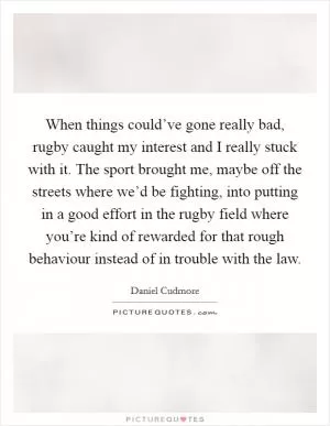When things could’ve gone really bad, rugby caught my interest and I really stuck with it. The sport brought me, maybe off the streets where we’d be fighting, into putting in a good effort in the rugby field where you’re kind of rewarded for that rough behaviour instead of in trouble with the law Picture Quote #1