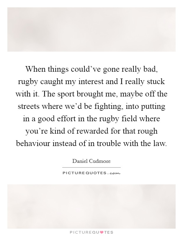 When things could've gone really bad, rugby caught my interest and I really stuck with it. The sport brought me, maybe off the streets where we'd be fighting, into putting in a good effort in the rugby field where you're kind of rewarded for that rough behaviour instead of in trouble with the law. Picture Quote #1